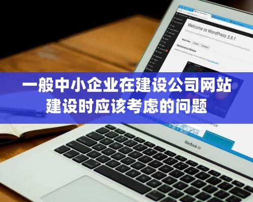 一般中小企業在建設公司網站建設時應該考慮的問題